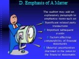 D. Emphasis of A Matter. The auditor may add an explanatory paragraph to emphasize items such as: Significant related party transactions Important subsequent events Factors affecting comparability of financial statements. Material uncertainties disclosed in the notes to the financial statements.