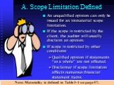A. Scope Limitation Defined. An unqualified opinion can only be issued for an immaterial scope limitation. If the scope is restricted by the client, the auditor will usually disclaim an opinion. If scope is restricted by other conditions: Qualified opinion if statements “as a whole” are not affected