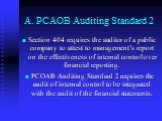 A. PCAOB Auditing Standard 2. Section 404 requires the auditor of a public company to attest to management’s report on the effectiveness of internal control over financial reporting. PCOAB Auditing Standard 2 requires the audit of internal control to be integrated with the audit of the financial sta