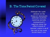 B. The Time Period Covered. Although the audit opinion on the financial statements addresses multiple reporting periods, management’s assertion about the effectiveness of internal control is as of the end of the most recent fiscal year.
