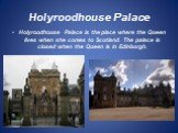 Holyroodhouse Palace. Holyroodhouse Palace is the place where the Queen lives when she comes to Scotland. The palace is closed when the Queen is in Edinburgh.