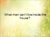 What man can’t live inside the house?