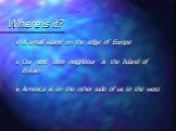 Where is it? A small island on the edge of Europe Our next door neighbour is the Island of Britain America is on the other side of us to the west
