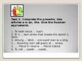 Task 3. Complete the proverbs. Use articles a or an, the. Give the Russian equivalents. 1. To beat about … bush. 2. It`s … last straw that breaks the camel`s back. 3. Among … blind … one-eyed man is a king. 4.… drowning man will grasp at … straw. 5. ... friend in need is … friend indeed. 6. To call 