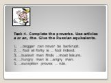 Task 4. Complete the proverbs. Use articles a or an, the. Give the Russian equivalents. 1. …beggar can never be bankrupt. 2. … fool at forty is … fool indeed. 3. …busiest man finds …most leisure. 4. …hungry man is …angry man. 5. …exception proves … rule.