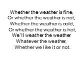 Whether the weather is fine, Or whether the weather is not, Whether the weather is cold, Or whether the weather is hot, We`ll weather the weather Whatever the weather, Whether we like it or not.