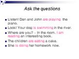 Ask the questions. Listen! Dan and John are playing the piano. Look! Your dog is swimming in the river. Where are you? – In the room. I am reading an interesting book. The children are eating a cake. She is doing her homework now.