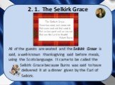 2. 1. The Selkirk Grace. All of the guests are seated and the Selkirk Grace is said, a well-known thanksgiving said before meals, using the Scots language. It came to be called the Selkirk Grace because Burns was said to have delivered it at a dinner given by the Earl of Selkirk.