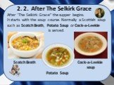 After ‘The Selkirk Grace” the supper begins. It starts with the soup course. Normally a Scottish soup such as Scotch Broth, Potato Soup or Cock-a-Leekie is served. 2. 2. After The Selkirk Grace Scotch Broth Potato Soup Cock-a-Leekie soup
