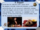 At the line His knife see rustic Labour dicht the speaker normally draws and sharpens a knife, and at the line An' cut you up wi' ready slicht, plunges it into the haggis and cuts it open from end to end. When done properly this "ceremony" is a highlight of the evening. At the end of the p