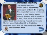 4. Immortal Memory. One of the guests gives a short speech, remembering some aspect of Burns' life or poetry. This may be light-hearted or intensely serious. A good speaker always prepares a speech with his audience in mind, since above all the Burns'. supper should be entertaining. Typically an Imm