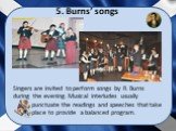 5. Burns’ songs. Singers are invited to perform songs by R. Burns during the evening. Musical interludes usually punctuate the readings and speeches that take place to provide a balanced program.