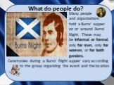 What do people do? Many people and organizations hold a Burns‘ supper on or around Burns' Night. These may be informal or formal, only for men, only for women, or for both genders. Ceremonies during a Burns' Night supper vary according to the group organizing the event and the location.