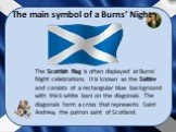 The Scottish flag is often displayed at Burns' Night celebrations. It is known as the Saltire and consists of a rectangular blue background with thick white bars on the diagonals. The diagonals form a cross that represents Saint Andrew, the patron saint of Scotland. The main symbol of a Burns’ Night