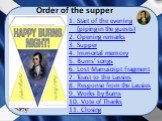 Order of the supper. 1. Start of the evening (piping in the guests) 2. Opening remarks 3. Supper 4. Immortal memory 5. Burns’ songs 6. Lost Manuscript Fragment 7. Toast to the Lassies 8. Response from the Lassies 9. Works by Burns 10. Vote of Thanks 11. Closing
