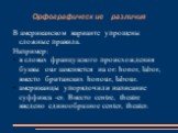 Орфографические различия. В американском варианте упрощены сложные правила. Например: в словах французского происхождения буквы our заменяется на or: honor, labor, вместо британских honour, labour. американцы упорядочили написание суффикса -er. Вместо centre, theatre введено единообразное center, th