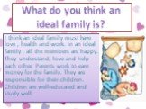 I think an ideal family must have love , health and work. In an ideal family , all the members are happy. They understand, love and help each other. Parents work to earn money for the family. They are responsible for their children. Children are well-educated and study well. What do you think an ide