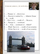 …Thames is …short river. … Russia is washed by … Atlantic Ocean in… north. …Kiev is to … south of … Moscow. … Europe is … continent. Is … Asia … continent or .. Island? … Black Sea is in … south of our country. … White Sea is in … north of our country.