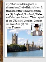 (1) The United Kingdom is situated on (2) the British Isles. It consists of four countries which are (3) England, Scotland, Wales and Northern Ireland. Their capital of the UK is (4) London. London is situated on (5) the river Thames.