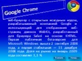 Google Chrome. веб-браузер с открытым исходным кодом, разрабатываемый компанией Google и использующий для отображения веб-страниц движок WebKit, разработанный для браузера Safari на основе KHTML. Первая публичная бета-версия для Microsoft Windows вышла 2 сентября 2008 года, а первая стабильная — 11 