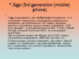 *.3gp (3rd generation (mobile) phone). *.3gp видеофайлы для мобильных телефонов 3-го поколения. Некоторые современные мобильные телефоны (не обязательно 3G) имеют функции записи и просмотра аудио и видео в формате .3GP. Этот формат - упрощённая версия ISO 14496-1 Media Format, который похож на MOV, 