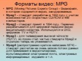 Форматы видео: MPG. MPG (Moving Pictures Experts Group) - Видеофайл, в котором содержится видео, закодированные: Mpeg1 - стандарт разработан в 1992 году с учетом возможностей 2-х скоростных CD-ROM и 486 компьютеров. Mpeg2 - стандарт принят в 1994 году. Первично разрабатывался для цифровой передачи в