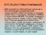 AVI (Audio-Video Interleaved). AVI разработан Microsoft для хранения и воспроизведения видеороликов, представляет собой контейнер, в котором может быть что угодно, начиная от MPEG1 и заканчивая MPEG4. Он может содержать в себе потоки 4 типов - Video, Audio, MIDI, Text. Причем видеопоток может быть т