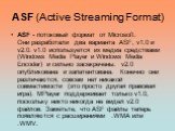 ASF (Active Streaming Format). ASF - потоковый формат от Microsoft. Они разработали два варианта ASF, v1.0 и v2.0. v1.0 используется их медиа средствами (Windows Media Player и Windows Media Encoder) и сильно засекречены. v2.0 опубликована и запатентована. Конечно они различаются, совсем нет никакой