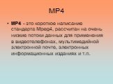 MP4. MP4 - это короткое написание стандарта Mpeg4, рассчитан на очень низкие потоки данных для применения в видеотелефонах, мультимедийной электронной почте, электронных информационных изданиях и т.п.