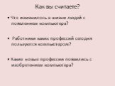 Как вы считаете? • Что изменилось в жизни людей с появлением компьютера? • Работники каких профессий сегодня пользуются компьютером? • Какие новые профессии появились с изобретением компьютера?