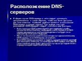Расположение DNS-серверов. В общем случае DNS-серверы в сети следует размещать централизованно и таким образом, чтобы они были доступны для всех клиентов. Наиболее удобным является использование DNS-сервера в каждой подсети. При выборе мест для размещения DNS-серверов следует учитывать ряд факторов.