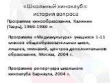 «Школьный киноклуб»: история вопроса. Программа кинообразования, Калинин (Тверь), 1960-1980 гг. Программа «Медиакультура» учащихся 1-11 классов общеобразовательных школ, лицеев, гимназий, центров дополнительного образования, Москва, 2004 г. Программа репертуара школьного киноклуба Барнаула, 2004 г.