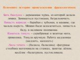 Вспомните историю происхождения фразеологизмов Бить баклуши – деревянная чурка, из которой делали ложки. Заниматься пустяками, бездельничать. Попасть впросак – барабан с зубьями, в машине, где чесали шерсть. Можно было искалечиться, попасть в беду, в неловкое положение. Канитель тянуть – серебряные 