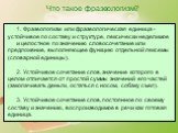 1. Фразеологизм или фразеологическая единица - устойчивое по составу и структуре, лексически неделимое и целостное по значению словосочетание или предложение, выполняющее функцию отдельной лексемы (словарной единицы). 2. Устойчивое сочетание слов, значение которого в целом отличается от простой сумм