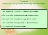 Памятка «Правильное употребление фразеологизмов». 1. Не заменяйте слова в составе фразеологизмов. 2. Не включайте во фразеологизмы новые слова. 3. Не изменяйте грамматическую форму слов. 4. Не изменяйте порядок слов во фразеологизме. 5. Употребляйте фразеологизмы!