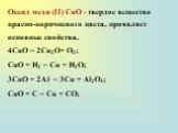 Оксид меди (II) СuО - твердое вещество красно-коричневого цвета, проявляет основные свойства. 4CuO = 2Cu2O+ O2; СuО + Н2 = Сu + Н2О; 3СuО + 2А1 = 3Сu + Аl2О3; СuО + С = Сu + СО;