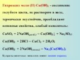Гидроксид меди (II) Сu(ОН)2 - соединение голубого цвета, не растворим в воде, термически неустойчив, преобладают основные свойства, слабый окислитель: CuSO4 + 2NaOH(разб.) = Cu(OH)2↓ + Na2SO4; Cu(OH)2 + 2HCl = CuCl2 + 2H2O; Cu(OH)2 + 2NaOH(конц.) = Na2[Cu(OH)4]; Купраты щелочных металлов имеют синюю