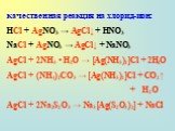качественная реакция на хлорид-ион: HCl + AgNO3 → AgCl↓ + HNO3 NaCl + AgNO3 → AgCl↓ + NaNO3 AgCl + 2NH3 • H2O → [Ag(NH3)2]Cl + 2H2O AgCl + (NH4)2СO3 → [Ag(NH3)2]Cl + СO2↑ + H2O AgCl + 2Na2S2O3 → Na3[Ag(S2O3)2] + NaCl