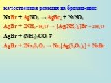 качественная реакция на бромид-ион: NaBr + AgNO3 → AgBr↓ + NaNO3 AgBr + 2NH3 • H2O → [Ag(NH3)2]Br + 2H2O AgBr + (NH4)2СO3 ≠ AgBr + 2Na2S2O3 → Na3[Ag(S2O3)2] + NaBr