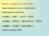 Оксид и гидроксид золота (III) нерастворимы в воде, проявляют амфотерные свойства: Au(OH)3 + 3HCl = AuCl3 + 3H2O Au(OH)3 + 4HNO3 = H[Au(NO3)4] + 3H2O Au(OH)3 + NaOH = Na[Au(OH)4] - гидроксоаурат (III)