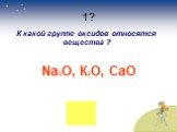 1? К какой группе оксидов относятся вещества ? Na2O, К2О, CaO