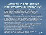 Бюджетные полномочия Министерства финансов РФ: составляет проект федерального бюджета и представляет его в Правительство Российской Федерации, принимает участие в разработке проектов бюджетов государственных внебюджетных фондов; по поручению Правительства Российской Федерации представляет сторону го