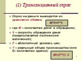 (1) Трансакционный спрос. Спрос на деньги выводится из уравнения обмена: где М – количество денег в обращении; V – скорость обращения денег (предполагается постоянной величиной); P – абсолютный уровень цен; Y – реальный объем производства (или Q- количество сделок). M*V=P*Y, M=(P*Y)/ V