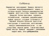 Суббренд: Вариантом расширения бренда является создание модифицированной марки, в которую входит больше разновидностей товаров. Для того,чтобы охватить своим брендом более массовые сегменты потребителей, компания разрабатывает новый продукт, который отличается от базовой модели большой простотой кон