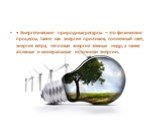 • Энергетические природные ресурсы – это физические процессы, такие как энергия приливов, солнечный свет, энергия ветра, тепловая энергия земных недр, а также атомные и минеральные источники энергии.