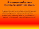 Прелиминарный период (период предвестников родов). Перечисленные выше изменения, вследствие которых организм женщины готовится к родам, наступают не сразу, а проявляются в течение последних 2 недель беременности.