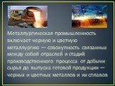 Металлургическая промышленность включает черную и цветную металлургию — совокупность связанных между собой отраслей и стадий производственного процесса от добычи сырья до выпуска готовой продукции — черных и цветных металлов и их сплавов