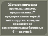 Металлургическая промышленность представлена 17 предприятиями черной металлургии, которые находятся на самостоятельном балансе, и 6 — цветной.