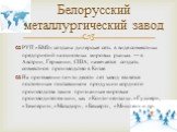 РУП «БМЗ» создана дилерская сеть в виде совместных предприятий на основных мировых рынках — в Австрии, Германии, США; намечается создать совместное производство в Китае. На протяжении почти десяти лет завод является постоянным поставщиком продукции кордного производства таким признанным мировым прои