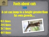 A cat can jump to a height greater than his own growth... Facts about cats 300 2) 6 times 1) 5 times 3) 7 times 4) 8 times